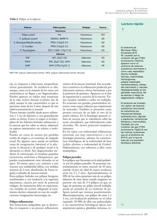 An Pediatr Contin. 2014;12(4):183-90 185
ACTUALIZACIÓN
Síndromes poliposis de intestinales
M. Garcia Palacios y A. L. Bautista Casasnovas
Lectura rápida
El síndrome de
Bannayan-Riley-
Ruvalcaba (B-R-
R), causado por la
mutación del gen PTEN
(cromosoma 10q23.2),
aparece como un
síndrome de herencia
autosómica dominante o
como caso esporádico.
Asocia múltiples
lipomas, macrocefalia,
hemangiomas,
pólipos intestinales
hamartomatosos, retraso
del crecimiento y máculas
hiperpigmentadas en los
genitales masculinos. No
se asocian a riesgo de
degeneración maligna.
El síndrome de Cowden,
con patrón de herencia
autosómico dominante,
se caracteriza por
triquelomas faciales,
queratosis acra, pápulas
o papilomas, hamartomas
benignos y macrocefalia.
Causado por una
mutación del gen PTEN
(cromosoma 10q23.2) con
las mismas mutaciones
que en el síndrome de
B-R-R, por lo que se
trata de una expresión
fenotípica diferente.
ral, en respuesta a infecciones inespecíficas,
víricas generalmente. Su incidencia es alta,
aunque, como en la mayoría de los casos, son
asintomáticos no llegan a ser diagnosticados.
Pueden aparecer en edades muy tempranas
de la vida, incluso durante el primer año de
edad, aunque lo más característico es que se
presenten antes de los 5 años: después de esta
edad su presentación es inusual.
Tienen tamaño variable desde pocos milíme-
tros a 3 cm de diámetro y son generalmente
sésiles en forma. Como su origen es la hiper-
plasia de los folículos linfoides submucosos y
la mucosa que los cubre se ulcera, adquieren
un aspecto característico «en volcán» o umbi-
licados.
Pueden ser causa de anemia por pérdidas
ocultas de sangre y, en ocasiones, de sangrado
rectal. En algunos casos, puede ser también
causa de invaginación intestinal si la afec-
tación es ileocecal o de prolapso rectal si la
afectación es distal. Son diagnosticados me-
diante la colonoscopia al visualizar pequeñas
excrecencias uniformes y blanquecinas, que
pueden ocasionalmente estar ulceradas en su
ápice. El enema opaco con contraste y aire
muestra una nodularidad difusa, con nódulos
menores de 4 mm, distribuidos de forma re-
gular y rodeados de mucosa normal.
Estos pólipos linfoides son pólipos benignos,
autolimitados y con tendencia a la regresión
espontánea, carecen por tanto de potencial
maligno. Su tratamiento debe ser expectante,
con medidas de control, obligando al trata-
miento electivo solamente en caso de compli-
caciones: invaginación, hemorragia, etc.
Pólipos inflamatorios
Son formaciones polipoideas que se desarro-
llan en respuesta a un proceso inflamatorio
crónico de la mucosa intestinal. Son secunda-
rios o reactivos a la inflamación producida por
infecciones crónicas: víricas, bacterianas y por
la presencia de parásitos. Aparecen en la fase
de regeneración y curación de la mucosa. Tie-
nen tamaños variables y suelen ser múltiples.
En ocasiones son grandes, presentándose en-
tonces como masas solitarias que impresionan
de tumorales. También se presentan como
puentes mucosos de un lado al otro de la
pared colónica. En la histología aparecen is-
lotes de mucosa que se sobreelevan sobre las
zonas circundantes, que habitualmente están
ulceradas. No tienen potencial neoplásico
intrínseco.
En los niños con enfermedad inflamatoria
intestinal, son muy característicos y en la
histología presentan, además, las caracterís-
ticas histológicas de la enfermedad de base
(colitis ulcerosa o enfermedad de Crohn).
Habitualmente, nos referimos a ellos como
seudopólipos.
Pólipos juveniles
Los pólipos más frecuentes en la edad pediátri-
ca son los pólipos juveniles. Se presentan ma-
yoritariamente en niños menores de 10 años,
estando el pico de edad de mayor incidencia
entre los 2 y 5 años. Aproximadamente, el
50% de los niños presentan más de un pólipo;
debemos de estar alerta cuando tengamos un
paciente con más de 3-4 pólipos, ya que, en
lugar de presentar un pólipo juvenil múltiple,
puede ser portador de un síndrome de po-
liposis juvenil que veremos posteriormente.
Macroscópicamente, son pólipos de entre 1 y
3 cm, con localización preferente en el colon
izquierdo. El 90% de ellos son pedunculados
y sus características histológicas típicas son:
arquitectura quística, glándulas tortuosas, re-
MAP: PAP: poliposis adenomatosa familiar; PAFA: poliposis adenomatosa familiar atenuada.
Tabla 2. Pólipos en la infancia
Síndrome Defecto genético Histología Herencia
Hamartomas
Pólipo juvenil No Hamartoma NO
S. poliposis juvenil SMAD4, BMPR1A Hamartoma AD
S. Bannayan-Riley-Ruvalcaba PTEN (10q23.31) Hamartoma AD
S. Cowden PTEN (10q23.31) Hamartoma AD
S. Peuzt-Jeghers STK11/LKB1 (19p13.3) Hamartoma AD
Adenomas
PAF APC (5q21-22) Adenoma AD
PAFA APC (5q21-22). MYH Adenoma AD
MAP MYH (1P34.3-p32.1) Adenoma AR
 