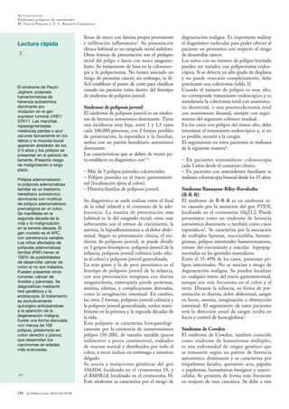 ACTUALIZACIÓN
Síndromes poliposis de intestinales
M. Garcia Palacios y A. L. Bautista Casasnovas
Lectura rápida
186 An Pediatr Contin. 2014;12(4):183-90
El síndrome de Peuzt-
Jeghers: poliposis
hamartomatosa de
herencia autosómica
dominante por
mutación en el gen
supresor tumoral LKB1/
STK11. Las manchas
hiperpigmentadas
melánicas pardas o azul
oscuras típicamente en los
labios y la mucosa bucal
aparecen alrededor de los
2-3 años y los pólipos se
presentan en el periodo de
lactante. Presenta riesgo
de malignización a largo
plazo.
Pólipos adenomatosos:
la poliposis adenomatosa
familiar es un trastorno
hereditario autosómico
dominante con multitud
de pólipos adenomatosos
premalignos en el colon.
Se manifiesta en la
segunda década de la
vida y la malignización
en la tercera década. El
gen mutado es el APC,
con penetrancia variable.
Los niños afectados de
poliposis adenomatosa
familiar (PAF) tienen el
100% de posibilidades
de desarrollar cáncer de
colon si no son tratados.
Pueden presentar otros
tumores: cáncer de
tiroides y páncreas. Se
diagnostican mediante
test genéticos y la
endoscopia. El tratamiento
es exclusivamente
quirúrgico anticipándose
a la aparición de la
degeneración maligna.
Existe una forma atenuada
con menos de 100
pólipos, predominio en
colon derecho y planos,
que desarrollan los
carcinomas en edades
más avanzadas.
llenas de moco con lámina propia prominente
e infiltración inflamatoria3
. Su presentación
clínica habitual es un sangrado rectal indoloro.
Otras formas de presentación son el prolapso
rectal del pólipo o heces con moco sanguino-
lento. Su tratamiento de basa en la colonosco-
pia y la polipectomía. No tienen asociado un
riesgo de presentar cáncer; sin embargo, es di-
fícil establecer el punto de corte para clasificar
cuando un paciente entra dentro del fenotipo
de síndrome de poliposis juvenil.
Síndrome de poliposis juvenil
El síndrome de poliposis juvenil es un síndro-
me de herencia autosómico dominante. Tiene
una incidencia muy baja, entre 1 y 1,5 casos
cada 100.000 personas, con 2 formas posibles
de presentación, la esporádica y la familiar,
ambas con un patrón hereditario autosómico
dominante.
Las características que se deben de reunir pa-
ra establecer su diagnóstico son3-5
:
– Más de 5 pólipos juveniles colorrectales.
– Pólipos juveniles en el tracto gastrointesti-
nal (localización ajena al colon).
– Historia familiar de poliposis juvenil.
Su diagnóstico se suele realizar entre el final
de la edad infantil y el comienzo de la ado-
lescencia. La manera de presentación más
habitual es la del sangrado rectal; otras más
infrecuentes son el retraso de crecimiento, la
anemia, la hipoalbuminemia o el dolor abdo-
minal. Según su presentación clínica, el sín-
drome de poliposis juvenil, se puede dividir
en 3 grupos fenotípicos: poliposis juvenil de la
infancia, poliposis juvenil colónica (solo afec-
ta al colon) y poliposis juvenil generalizada.
La más grave y la de peor pronóstico es el
fenotipo de poliposis juvenil de la infancia,
con una presentación temprana con diarrea
sanguinolenta, enteropatía pierde proteínas,
anemia, edemas, y complicaciones derivadas,
como la invaginación intestinal. En cambio,
las otras 2 formas, poliposis juvenil colónica y
la poliposis juvenil generalizada, suelen mani-
festarse en la primera y la segunda décadas de
la vida.
Esta poliposis se caracteriza histopatológi-
camente por la existencia de numerosísimos
pólipos (50-200), de tamaño variable (pocos
milímetros a pocos centímetros), rodeados
de mucosa normal y distribuidos por todo el
colon, a veces incluso en estómago e intestino
delgado.
Se asocia a mutaciones genéticas del gen
SMAD4, localizado en el cromosoma 18, y
el BMPR1A, localizado en el cromosoma 10.
Este síndrome se caracteriza por el riesgo de
degeneración maligna. Es importante realizar
el diagnóstico molecular para poder ofrecer al
paciente un pronóstico con respecto al riesgo
de desarrollar cáncer.
Los niños con un número de pólipos limitado
pueden ser tratados con polipectomía endos-
cópica. Si se detecta un alto grado de displasia
y no puede resecarse completamente, debe
practicarse una colectomía (tabla 3).
Cuando el número de pólipos es muy alto,
no corresponde tratamiento endoscópico y es
mandataria la colectomía total con anastomo-
sis ileorrectal, o una proctocolectomía total
con anastomosis ileoanal, siempre con segui-
miento del segmento colónico residual.
En los casos con pólipos del tramo alto, debe
intentarse el tratamiento endoscópico y, si no
es posible, recurrir a la cirugía.
El seguimiento en estos pacientes se realizará
de la siguiente manera6
:
– En pacientes sintomáticos: colonoscopia
cada 3 años desde el comienzo clínico.
– En pacientes con antecedentes familiares se
realizará colonoscopia bianual desde los 15 años.
Síndrome Bannayan-Riley-Ruvalcaba
(B-R-R)
El síndrome de B-R-R es un síndrome ra-
ro causado por la mutación del gen PTEN,
localizado en el cromosoma 10q23.2. Puede
presentarse como un síndrome de herencia
autosómica dominante o también como casos
esporádicos7
. Se caracteriza por la asociación
de múltiples lipomas, macrocefalia, heman-
giomas, pólipos intestinales hamartomatosos,
retraso del crecimiento y máculas hiperpig-
mentadas en los genitales masculinos.
Entre el 35-45% de los casos, presentan pó-
lipos intestinales. No se asocian a riesgo de
degeneración maligna. Se pueden localizar
en cualquier tramo del tracto gastrointestinal,
aunque son más frecuentes en el colon y el
recto. Durante la infancia, su forma de pre-
sentación es diarrea, dolor abdominal, sangre
en heces, anemia, invaginación u obstrucción
intestinal. El seguimiento de estos pacientes
será la detección anual de sangre oculta en
heces y control de hemoglobina7
.
Síndrome de Cowden
El síndrome de Cowden, también conocido
como síndrome de hamartomas múltiples,
es una enfermedad de origen genético que
se transmite según un patrón de herencia
autosómico dominante y se caracteriza por
triquelomas faciales, queratosis acra, pápulas
o papilomas, hamartomas benignos y macro-
cefalia. Se presenta de forma más frecuente
en mujeres de raza caucásica. Se debe a una
 