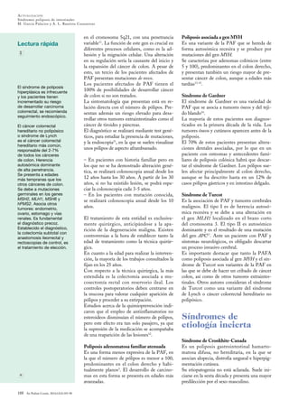 ACTUALIZACIÓN
Síndromes poliposis de intestinales
M. Garcia Palacios y A. L. Bautista Casasnovas
Lectura rápida
188 An Pediatr Contin. 2014;12(4):183-90
El síndrome de poliposis
hiperplásica es infrecuente
y los pacientes tienen
incrementado su riesgo
de desarrollar carcinoma
colorrectal, se recomienda
seguimiento endoscópico.
El cáncer colorrectal
hereditario no polipósico
o síndrome de Lynch
es el cáncer colorrectal
hereditario más común,
responsable del 2-7%
de todos los cánceres
de colon. Herencia
autosómica dominante
de alta penetrancia.
Se presenta a edades
más tempranas que los
otros cánceres de colon.
Se debe a mutaciones
germinales en los genes
MSH2, MLH1, MSH6 y
hPMS2. Asocia otros
tumores: endometrio,
ovario, estomago y vías
renales. Es fundamental
el diagnóstico precoz.
Establecido el diagnóstico,
la colectomía subtotal con
anastomosis ileorrectal y
rectoscopias de control, es
el tratamiento de elección.
en el cromosoma 5q21, con una penetrancia
variable11
. La función de este gen es crucial en
diferentes procesos celulares, como es la ad-
hesión y la migración celular. Una alteración
en su regulación sería la causante del inicio y
la expansión del cáncer de colon. A pesar de
esto, un tercio de los pacientes afectados de
PAF presentan mutaciones de novo.
Los pacientes afectados de PAF tienen el
100% de posibilidades de desarrollar cáncer
de colon si no son tratados.
La sintomatología que presentan está en re-
lación directa con el número de pólipos. Pre-
sentan además un riesgo elevado para desa-
rrollar otros tumores extraintestinales como el
cáncer de tiroides y páncreas.
El diagnóstico se realizará mediante test gené-
ticos, para estudiar la presencia de mutaciones,
y la endoscopia11
, en la que se suelen visualizar
unos pólipos de aspecto aframbuesado.
– En pacientes con historia familiar pero en
los que no se ha demostrado alteración gené-
tica, se realizará colonoscopia anual desde los
12 años hasta los 30 años. A partir de los 30
años, si no ha existido lesión, se podrá espa-
ciar la colonoscopia cada 3-5 años.
– En los pacientes con mutación conocida,
se realizará colonoscopia anual desde los 10
años.
El tratamiento de esta entidad es exclusiva-
mente quirúrgico, anticipándose a la apa-
rición de la degeneración maligna. Existen
controversias a la hora de establecer tanto la
edad de tratamiento como la técnica quirúr-
gica.
En cuanto a la edad para realizar la interven-
ción, la mayoría de los trabajos consultados la
fijan en los 25 años.
Con respecto a la técnica quirúrgica, la más
extendida es la colectomía asociada a mu-
cosectomía rectal con reservorio ileal. Los
controles postoperatorios deben centrarse en
la mucosa para valorar cualquier aparición de
pólipos y proceder a su extirpación.
Estudios acerca de la quimioprevención indi-
caron que el empleo de antiinflamatorios no
esteroideos disminuían el número de pólipos,
pero este efecto era tan solo pasajero, ya que
la supresión de la medicación se acompañaba
de una reaparición de las lesiones12
.
Poliposis adenomatosa familiar atenuada
Es una forma menos expresiva de la PAF, en
la que el número de pólipos es menor a 100,
predominantes en el colon derecho y habi-
tualmente planos3
. El desarrollo de carcino-
mas en esta forma se presenta en edades más
avanzadas.
Poliposis asociada a gen MYH
Es una variante de la PAF que se hereda de
forma autosómica recesiva y se produce por
mutaciones del gen MYH.
Se caracteriza por adenomas colónicos (entre
5 y 100), predominantes en el colon derecho,
y presentan también un riesgo mayor de pre-
sentar cáncer de colon, aunque a edades más
tardías13-15
.
Síndrome de Gardner
El síndrome de Gardner es una variedad de
PAF que se asocia a tumores óseos y del teji-
do blando16
.
La mayoría de estos pacientes son diagnos-
ticados en la primera década de la vida. Los
tumores óseos y cutáneos aparecen antes de la
poliposis.
El 70% de estos pacientes presentan altera-
ciones dentales asociadas, por lo que en un
paciente con osteomas y antecedentes fami-
liares de poliposis colónica habrá que descar-
tar el síndrome de Gardner. Los pólipos sue-
len afectar principalmente al colon derecho,
aunque se ha descrito hasta en un 12% de
casos pólipos gástricos y en intestino delgado.
Síndrome de Turcot
Es la asociación de PAF y tumores cerebrales
malignos. El tipo I es de herencia autosó-
mica recesiva y se debe a una alteración en
el gen MLH1 localizado en el brazo corto
del cromosoma 3. El tipo II es autosómico
dominante y es el resultado de una mutación
del gen APC17
. Ante un paciente con PAF y
síntomas neurológicos, es obligado descartar
un proceso invasivo cerebral.
Es importante destacar que tanto la PAFA
como poliposis asociada al gen MYH y el sín-
drome de Turcot son variantes de la PAF en
las que se debe de hacer un cribado de cáncer
colon, así como de otros tumores extraintes-
tinales. Otros autores consideran el síndrome
de Turcot como una variante del síndrome
de Lynch o cáncer colorrectal hereditario no
polipósico.
Síndromes de
etiología incierta
Síndrome de Cronkhite-Canada
Es un poliposis gastrointestinal hamarto-
matosa difusa, no hereditaria, en la que se
asocian alopecia, distrofia ungueal e hiperpig-
mentación cutánea.
Su etiopatogenia no está aclarada. Suele ini-
ciarse en la sexta década y presenta una mayor
predilección por el sexo masculino.
 
