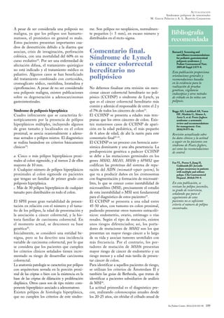 Bibliografía
recomendada
An Pediatr Contin. 2014;12(4):183-90 189
ACTUALIZACIÓN
Síndromes poliposis de intestinales
M. Garcia Palacios y A. L. Bautista Casasnovas
Barnard J. Screening and
surveillancerecommendations
for pediatric gastrointestinal
polyposis syndromes. J
Pediatr Gastroenterol Nutr.
2009;48 Suppl 2:S75-8.
Esta publicación proporciona
orientaciones generales y
recomendaciones basadas
en la evidencia para la
realización de pruebas
genéticas, vigilancia
endoscópica y otros métodos
de cribado en los niños con
poliposis.
Beggs AD, Latchford AR, Vasen
HF, Moslein G, Alonso A,
Aretz S, et al. Peutz-Jeghers
syndrome: a systematic
review and recommendations
for management. Gut.
2010;59:975-86.
Revisión actualizada sobre
los datos clínicos y la actitud
a seguir en los pacientes con
síndrome de Peutz-Jeghers,
así como las recomendaciones
de control.
Fox VL, Perros S, Jiang H,
Goldsmith JD. Juvenile
polyps: recurrence in patients
with multiple and solitary
polyps. Clin Gastroenterol
Hepatol. 2010;8:795-9.
En esta publicación, se
revisan los pólipos juveniles,
su grado de recurrencia,
señalando que para el
seguimiento de estos
pacientes no es suficiente
criterio el número de pólipos
encontrados.
A pesar de ser considerada una poliposis no
maligna, ya que los pólipos son hamarto-
matosos, el pronóstico en general es malo.
Estos pacientes presentan importantes cua-
dros de desnutrición debido a la diarrea que
asocian, crisis de invaginación, perforación
colónica, con una mortalidad del 60% en su
curso evolutivo18
. Por ser una enfermedad de
afectación difusa, el tratamiento quirúrgico
no está indicado y el tratamiento médico es
paliativo. Algunos casos se han beneficiado
del tratamiento combinado con corticoides,
cromoglicato sódico, ranitidina, loratadina y
ciprofloxacino. A pesar de no ser considerado
una poliposis maligna, existen publicaciones
sobre su degeneración a adenocarcinomas
gastrointestinales.
Síndrome de poliposis hiperplásica
Cuadro infrecuente que se caracteriza fe-
notípicamente por la presencia de pólipos
hiperplásicos múltiples, incluyendo algunos
de gran tamaño y localizados en el colon
proximal, se asocia ocasionalmente a adeno-
mas serrados o pólipos mixtos. El diagnóstico
se realiza basándose en criterios básicamente
clínicos19
:
a. Cinco o más pólipos hiperplásicos proxi-
males al colon sigmoide, y al menos 2 de ellos
mayores de 10 mm.
b. Cualquier número de pólipos hiperplásicos
proximales al colon sigmoide en pacientes
que tengan un familiar de primer grado con
poliposis hiperplásica.
c. Más de 30 pólipos hiperplásicos de cualquier
tamaño pero distribuidos en todo el colon.
El SPH posee gran variabilidad de presen-
tación en relación con el número y el tama-
ño de los pólipos, la edad de presentación y
la asociación a cáncer colorrectal, y la his-
toria familiar de carcinoma colorrectal. En
el momento actual, se desconoce su base
genética20
.
Inicialmente, se consideró una entidad be-
nigna, pero se ha descrito una incidencia
variable de carcinoma colorrectal, por lo que
se considera que los pacientes que cumplen
los criterios clínicos señalados tienen incre-
mentado su riesgo de desarrollar carcinoma
colorrectal.
La anatomía patología se caracteriza por pólipos
con arquitectura serrada en la porción proxi-
mal de las criptas o bien con la existencia en la
base de las criptas de dilatación y proliferación
displásica. Otros casos son de tipo mixto: com-
ponente hiperplásico asociado a adenomatoso.
Existen pólipos de histología hiperplásica,
que no cumplen los criterios de este síndro-
me. Son pólipos no neoplásicos, normalmen-
te pequeños (< 5 mm), en escaso número y
distribuidos en el recto-sigma.
Comentario final.
Síndrome de Lynch
o cáncer colorrectal
hereditario no
polipósico
No debemos finalizar esta revisión sin men-
cionar cáncer colorrectal hereditario no poli-
pósico (CCHNP) o síndrome de Lynch, ya
que es el cáncer colorrectal hereditario más
común y además el responsable de entre el 2 y
el 7% de todos los cánceres de colon21
.
El CCHNP se presenta a edades más tem-
pranas que los otros cánceres de colon. Exis-
ten numerosos casos de CCHNP de apari-
ción en la edad pediátrica, el más pequeño
de 6 años de edad, de ahí la razón para este
comentario final22-24
.
El CCHNP es un proceso con herencia auto-
sómica dominante y una alta penetrancia. La
predisposición genética a padecer CCHNP
se debe a las mutaciones germinales en los
genes MSH2, MLH1, MSH6 y hPMS2 que
codifican las proteínas del sistema de repa-
ración del ADN (mismatch repair system), lo
que va a producir daños en los cromosomas
con fragmentación y formación de microsaté-
lites, lo que se conoce como inestabilidad de
microsatélites (MSI), precisamente el estudio
de esta inestabilidad o MSI será fundamental
para el diagnóstico de estos pacientes25
.
El CCHNP se presenta a una edad entre
45-50 años, con tumores en colon proximal,
pudiendo presentar otros tumores extracoló-
nicos: endometrio, ovario, estómago o vías
renales. Según el tipo de mutación, existen
unos riesgos diferenciados; así, los porta-
dores de mutaciones de MSH2 son los que
presentan un mayor riesgo cáncer a lo largo
de su vida y asocian tumores uroteliales con
más frecuencia. Por el contrario, los por-
tadores de mutación de MSH6 presentan
mayor riesgo de cáncer de endometrio y un
riesgo menor y a edad más tardía de presen-
tar cáncer de colon.
Para identificar a aquellos pacientes de riesgo,
se utilizan los criterios de Ámsterdam II y
también las guías de Bethesda, que tratan de
identificar a pacientes subsidiarios de análisis
de MSI26
.
La actitud primordial es el diagnóstico pre-
coz, realizando colonoscopias anuales desde
los 20-25 años, sin olvidar el cribado anual de
 
