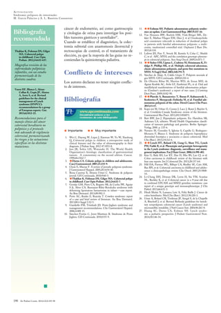 Bibliografía
recomendada
190 An Pediatr Contin. 2014;12(4):183-90
n
ACTUALIZACIÓN
Síndromes poliposis de intestinales
M. Garcia Palacios y A. L. Bautista Casasnovas
Thakkar K, Fishman DS, Gilger
MA. Colorectal polyps
in childhood. Curr Opin
Pediatr. 2012;24:632-637.
Magnífica revisión de las
enfermedades polipósicas
infantiles, con un estudio
pormenorizado de los
distintos cuadros.
Vasen HF, Blanco I, Aktan-
Collan K, Gopie JP, Alonso
A, Aretz S, et al. Revised
guidelines for the clinical
management of Lynch
syndrome (HNPCC):
recommendations by a group
of European experts. Gut.
2013;62:812-23.
Recomendaciones para el
manejo clínico del cáncer
colorrectal hereditario no
polipósico y el protocolo
más adecuado de vigilancia
colorrectal, pormenorizando
los riesgos y las actuaciones
específicas en las distintas
mutaciones.
cáncer de endometrio, así como gastroscopia
y citologías de orina para investigar los posi-
bles tumores gástricos y uroteliales27
.
Cuando se establece el diagnóstico, la colec-
tomía subtotal con anastomosis ileorrectal y
rectoscopias de control, es el tratamiento de
elección, ya que la mayoría de las guías no re-
comiendan la quimioterapia paliativa.
Conflicto de intereses
Los autores declaran no tener ningún conflic-
to de intereses.
Bibliografía
s Importante ss Muy importante
1. Wei C, Dayong W, Liqun J, Xiaoman W, Yu W, Xiaohong
Q. Colorectal polyps in children: a retrospective study of
clinical features and the value of ultrasonography in their
diagnosis. J Pediatr Surg. 2012 47:1853-8.
2. Jass JR, Sobin LH, Watanabe H. The World Health
Organization’s histologic classification of gastrointestinal
tumors. A commentary on the second edition. Cancer.
1990;66:2162-7
3. sDurno CA. Colonic polyps in children and adolescents.
Can J Gastroenterol. 2007;21:233-9.
4. Chow E, Macrae F. A review of juvenile polyposis syndrome.
J Gastroenterol Hepatol. 2005;20:1634-40.
5. Bessa Caserras X, Álvarez Urturi C. Síndrome de poliposis
juvenil. GH Continuada. 2010;9:60-3.
6. sThakkar K, Fishman DS, Gilger MA. Colorectal polyps
in childhood. Curr Opin Pediatr. 2012;24:632-7.
7. Gontijo GM, Pinto CA, Rogatto SR, da Cunha IW, Aguiar
S Jr, Alves CA. Bannayan-Riley-Ruvalcaba syndrome with
deforming lipomatous hamartomas in infant-—case report.
An Bras Dermatol. 2013;88:982-5.
8. Porto AC, Roider E, Ruzicka T. Cowden syndrome: report
of a case and brief review of literature. An Bras Dermatol.
2013;88 6 Suppl 1:52-5.
9. Giardiello FM, Trimbath JD. Peutz-Jeghers syndrome and
management recommendations. Clin Gastroenterol Hepatol.
2006;4:408-15.
10. Sánchez-Fortún C, Jover-Martínez R. Síndrome de Peutz
Jeghers. GH Continuada. 2010;9:55-9.
11. ssErdman SH. Pediatric adenomatous polyposis syndro-
mes: an update. Curr Gastroenterol Rep. 2007;9:237-44.
12. Van Heumen BW, Roelofs HM, Vink-Börger ME, De-
kker E, Mathus-Vliegen EM, Dees J, et al Ursodeoxycholic
acid counteracts celecoxib in reduction of duodenal polyps
in patients with familial adenomatous polyposis: a multi-
centre, randomized controlled trial. Orphanet J Rare Dis.
2013;8:118.
13. Lefevre JH, Parc Y, Svrcek M, Kernéis S, Colas C, Shields
C, et al . APC, MYH, and the correlation genotype-phenoty-
pe in colorectal polyposis. Ann Surg Oncol. 2009;16:871-7.
14. ssSieber OM, Lipton L, Crabtree M, Heinimann K, Fi-
dalgo P, Phillips RK, et al. Multiple colorectal adenomas,
classic adenomatous polyposis, and germ-line mutations in
MYH. N Engl J Med. 2003;348:791-9.
15. Sánchez de Abajo A, Caldés Llopis T. Poliposis asociada al
gen MYH. GH Continuada. 2009;8:210-4.
16. De Oliveira Ribas M, Martins WD, de Sousa MH, de
Aguiar Koubik AC, Avila LF, Zanferrari FL, et al. Oral and
maxillofacial manifestations of familial adenomatous polypo-
sis (Gardner’s syndrome): a report of two cases. J Contemp
Dent Pract. 2009;10:82-90.
17. ssPlawski A, Banasiewicz T, Borun P, Kubaszewski L,
Krokowicz P, Skrzypczak-Zielinska M, et al. Familial ade-
nomatous polyposis of the colon. Hered Cancer Clin Pract.
2013;11:15.
18. Kopá ová M, Urban O, Cyrany J, Laco J, Bureš J, Rejchrt S,
et al. Cronkhite-Canada Syndrome: review of the literature.
Gastroenterol Res Pract. 2013;2013:856873.
19. Burt RW, Jass J. Hyperplastic polyposis. En: Hamilton SR,
Aaltonen LA, editores. World Health Organisation classifi-
cation of tumours pathology and genetics. Berlin: Springer-
Verlag; 2000. p. 135-6.
20. Navarro M, Gonzalez S, Iglesias S, Capella G, Rodrıguez-
Moranta F, Blanco I. Síndrome de poliposis hiperplásica:
diversidad fenotípica y asociación a cáncer colorrectal. Med
Clin (Barc). 2013;141:62-6.
21. ssLynch HT, Boland CR, Gong G, Shaw TG, Lynch
PM, Fodde R, et al. Phenotypic and genotypic heterogeneity
in the Lynch syndrome: diagnostic, surveillance and mana-
gement implications. Eur J Hum Genet. 2006;14:390-402.
22. Kim G, Baik SH, Lee KY, Hur H, Min BS, Lyu CJ, et al.
Colon carcinoma in childhood: review of the literature with
four case reports. Int J Colorectal Dis. 2013;28:157-64.
23. Hill DA, Furman WL, Billups CA, Riedley SE, Cain AM,
Rao BN, et al. Colorectal carcinoma in childhood and adoles-
cence: a clinicopathologic review. Clin Oncol. 2007;25:5808-
14.
24. Li-Chang HH, Driman DK, Levin H, Siu VM, Scanlan
NL, Buckley K, et al. Colorectal cancer in a 9-year-old due
to combined EPCAM and MSH2 germline mutations: case
report of a unique genotype and immunophenotype. J Clin
Pathol. 2013;66:631-3.
25. Hindi Muñiz N, Lamarca Lete A, Feliú Batlle J. Cáncer de
colon hereditario. Med Clin (Barc). 2012;138:220-3.
26. Umar A, Boland CR, Terdiman JP, Syngal S, de la Chapelle
A, Rüschoff J, et al. Revised Bethesda guidelines for heredi-
tary nonpolyposis colorrectal cancer (Lynch syndrome) and
microsatellite instability. J Natl Cancer Inst. 2004;96:261-8.
27. Huang SC, Durno CA, Erdman SH. Lynch syndro-
me: a pediatric perspective. J Pediatr Gastroenterol Nutr.
2014;58:146-54.
 