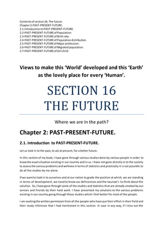 Contentsof section16: The future.
Chapter2-PAST-PRESENT-FUTURE.
2.1-IntroductiontoPAST-PRESENT-FUTURE.
2.2-PAST-PRESENT-FUTUREof Population:
2.3-PAST-PRESENT-FUTUREof Birthrate.
2.4-PAST-PRESENT-FUTUREof Populationdistribution.
2.5-PAST-PRESENT-FUTUREof Major profession.
2.6-PAST-PRESENT-FUTUREof Migratedpopulation.
2.7-PAST-PRESENT-FUTUREof Girl child.
Views to make this ‘World’ developed and this ‘Earth’
as the lovely place for every ‘Human’.
SECTION 16
THE FUTURE
Where we are in the path?
Chapter 2: PAST-PRESENT-FUTURE.
2.1. Introduction to PAST-PRESENT-FUTURE.
Let us look in to the past, to act at present, for a better future.
In this section of my book, I have gone through various studies done by various people in order to
knowthe exactsituation existing in our country and in us. I have not gone directly in to the society
to assessthe variousproblemsandwellnessintermsof statistics and practically it is not possible to
do all the studies by me alone.
If we wantto lookin to ourselves and at our nation to grade the position at which, we are standing
in terms of development, we need to know our deficiencies and the lacunae’s to think about the
solution. So,Ihave gone through some of the studies and statistics that are already created by our
seniors and friends by their hard work. I have presented my solutions to the various problems
existing in our country going through those studies which I feel better for most of the people.
I am seekingthe writtenpermission fromall the people who have put their effort in their field and
their study inference that I had mentioned in this section. In case in any way, if I miss out the
 