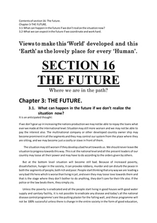 Contentsof section16: The future.
Chapter3-THE FUTURE.
3.1-What can happeninthe future if we don’trealize the situationnow?
3.2-What we can expectinthe future if we coordinate andworkhard.
Views to make this ‘World’ developed and this
‘Earth’ as the lovely place for every ‘Human’.
SECTION 16
THE FUTURE
Where we are in the path?
Chapter 3: THE FUTURE.
3.1. What can happen in the future if we don’t realize the
situation now?
It is an anticipated thought:
If we don’tgearup inincreasingthe nationsproductionwe maynotbe able to repay the loans what
everwe made at the international level.Situationmaystill more worsen and we may not be able to
pay the interest also. The multinational company or other developed country owner ship may
become prominentinall the segmentsandthey may control our system from the place where they
are sitting, and we may become just a coolly or slave in front of them.
The situationmaystill worsenif theydevelopabadhearttowardsus. We shouldneverleave the
situationtoprogresstowardsthisway.Thisisat the national levelandall the present leaders of our
country may loose all their power and may have to do according to the orders given by others.
But at the bottom level situation will become still bad. Because of increased poverty,
dissatisfaction, hunger in the society, it can provoke robbery, murder and can disturb the peace in
boththe segmentsof people,bothrichandpoor.People startthinkingthatanywaywe are leadinga
verybad life here whichisworse thanlivinginjail,andeven they may loose love towards them and
that is the stage where they don’t bother to do anything, they don’t care for their life also. If the
police or the law beats them, they simply cry.
Unless the poverty is eradicated and all the people start living in good houses with good water
supply and sanitary facility, it is not possible to eradicate any disease and today’s all the national
disease control programme’sare like putting plaster for the falling wall, and these programme will
not be 100% successful unless there is change in the entire society in the form of good education,
 