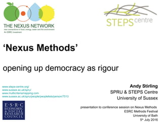 ‘Nexus Methods’
opening up democracy as rigour
Andy Stirling
SPRU & STEPS Centre
University of Sussex
presentation to conference session on Nexus Methods
ESRC Methods Festival
University of Bath
5th
July 2016
www.steps-centre.org/
www.sussex.ac.uk/spru/
www.multicriteriamapping.com
www.sussex.ac.uk/spru/people/peoplelists/person/7513
 