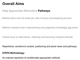 STEPS Methodology:
An ordered repertoire of conditionally-appropriate methods
Help Appreciate Alternative Pathways
Method underpins both understanding and judgement; knowledge and action
Critical focus on alternatives: reflecting and favouring marginal interests
Repertoires: sensitive to context, positioning and plural views and pathways
Method alone can’t do whole job: also involves encompassing process
Overall Aims
 