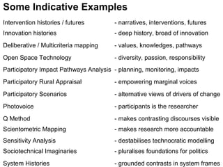 Intervention histories / futures - narratives, interventions, futures
Innovation histories - deep history, broad of innovation
Deliberative / Multicriteria mapping - values, knowledges, pathways
Open Space Technology - diversity, passion, responsibility
Participatory Impact Pathways Analysis - planning, monitoring, impacts
Participatory Rural Appraisal - empowering marginal voices
Participatory Scenarios - alternative views of drivers of change
Photovoice - participants is the researcher
Q Method - makes contrasting discourses visible
Scientometric Mapping - makes research more accountable
Sensitivity Analysis - destabilises technocratic modelling
Sociotechnical Imaginaries - pluralises foundations for politics
System Histories - grounded contrasts in system frames
Some Indicative Examples
 