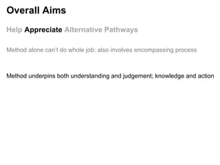 Help Appreciate Alternative Pathways
Method underpins both understanding and judgement; knowledge and action
Method alone can’t do whole job: also involves encompassing process
Overall Aims
 