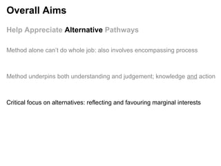 Help Appreciate Alternative Pathways
Method underpins both understanding and judgement; knowledge and action
Critical focus on alternatives: reflecting and favouring marginal interests
Method alone can’t do whole job: also involves encompassing process
Overall Aims
 