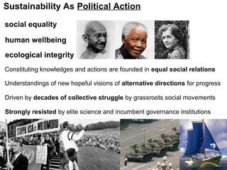 Constituting knowledges and actions are founded in equal social relations
Strongly resisted by elite science and incumbent governance institutions
Sustainability As Political Action
Driven by decades of collective struggle by grassroots social movements
Understandings of new hopeful visions of alternative directions for progress
social equality
human wellbeing
ecological integrity
 