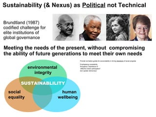 Sustainability (& Nexus) as Political not Technical
Meeting the needs of the present, without compromising
the ability of future generations to meet their own needs
Brundtland (1987)
codified challenge for
elite institutions of
global governance
Provide normative guides for accountability in driving directions of social progress
Emphasising consistently
throughout, importance of:
“effective citizen participation”
and “greater democracy”
environmental
integrity
social
equality
human
wellbeing
SUSTAINABLILITY
 
