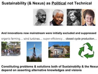 And innovations now mainstream were initially excluded and suppressed
organic farming…organic farming… wind turbines…organic farming… wind turbines… super-efficiency…organic farming… wind turbines… super-efficiency… closed cycle production…
Constituting problems & solutions both of Sustainabilty & the Nexus
depend on asserting alternative knowledges and visions
Sustainability (& Nexus) as Political not Technical
 