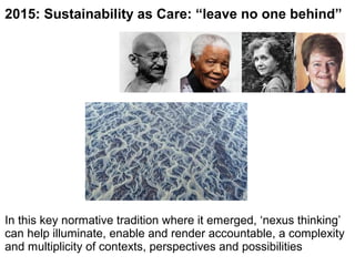 2015: Sustainability as Care: “leave no one behind”
In this key normative tradition where it emerged, ‘nexus thinking’
can help illuminate, enable and render accountable, a complexity
and multiplicity of contexts, perspectives and possibilities
 