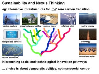 In this key normative tradition where it emerged, ‘nexus thinking’
can help illuminate, enable and render accountable, a complexity
and multiplicity of contexts, perspectives and possibilities
ocean “eco cities”
carbon capture
reorganised services
offshore windnuclear power marine energy
bioenergy
grassroots renewables
centralised solar
eg: alternative infrastructures for ‘the’ zero carbon transition …
in branching social and technological innovation pathways
… choice is about democratic politics, not managerial control
Sustainability and Nexus Thinking
 