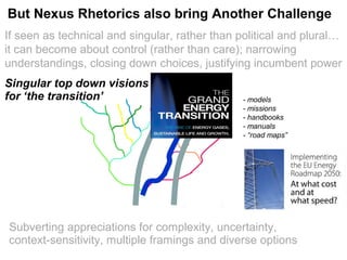 If seen as technical and singular, rather than political and plural…
it can become about control (rather than care); narrowing
understandings, closing down choices, justifying incumbent power
Politics reduced to risk: from ends: strategic choices between visions
to means: detailed regulation of modalities
Singular top down visions
for ‘the transition’ - models
- missions
- handbooks
- manuals
- “road maps”
But Nexus Rhetorics also bring Another Challenge
Subverting appreciations for complexity, uncertainty,
context-sensitivity, multiple framings and diverse options
 