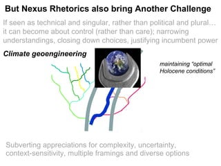 If seen as technical and singular, rather than political and plural…
it can become about control (rather than care); narrowing
understandings, closing down choices, justifying incumbent power
Politics reduced to risk: from ends: strategic choices between visions
to means: detailed regulation of modalities
Climate geoengineering
maintaining “optimal
Holocene conditions”
But Nexus Rhetorics also bring Another Challenge
Subverting appreciations for complexity, uncertainty,
context-sensitivity, multiple framings and diverse options
 