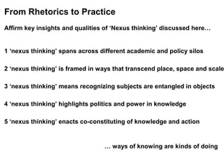 From Rhetorics to Practice
Affirm key insights and qualities of ‘Nexus thinking’ discussed here…
1 ‘nexus thinking’ spans across different academic and policy silos
2 ‘nexus thinking’ is framed in ways that transcend place, space and scale
3 ‘nexus thinking’ means recognizing subjects are entangled in objects
4 ‘nexus thinking’ highlights politics and power in knowledge
5 ‘nexus thinking’ enacts co-constituting of knowledge and action
… ways of knowing are kinds of doing
 