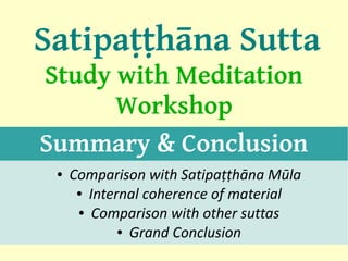 Satipaṭṭhāna Sutta
Study with Meditation
      Workshop
Summary & Conclusion
 ●   Comparison with Satipaṭṭhāna Mūla
      ● Internal coherence of material

      ● Comparison with other suttas

             ● Grand Conclusion
                                         1
 