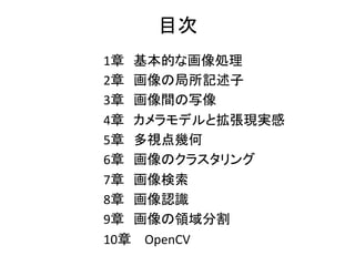 1章　基本的な画像処理 	
2章　画像の局所記述子 	
3章　画像間の写像 	
4章　カメラモデルと拡張現実感 	
5章　多視点幾何 	
6章　画像のクラスタリング 	
7章　画像検索 	
8章　画像認識 	
9章　画像の領域分割 	
10章　 OpenCV		
目次	
 