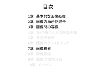 1章　基本的な画像処理 	
2章　画像の局所記述子 	
3章　画像間の写像 	
4章　カメラモデルと拡張現実感 	
5章　多視点幾何 	
6章　画像のクラスタリング 	
7章　画像検索 	
8章　画像認識 	
9章　画像の領域分割 	
10章　 OpenCV		
目次	
 