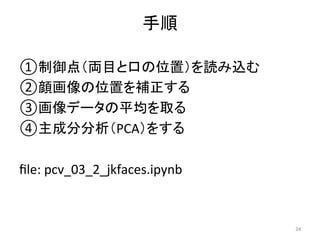 手順	
① 制御点（両目と口の位置）を読み込む	
② 顔画像の位置を補正する	
③ 画像データの平均を取る	
④ 主成分分析（PCA）をする	
	
ﬁle:	pcv_03_2_jkfaces.ipynb	
24	
 
