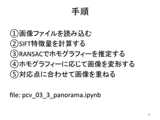 手順	
① 画像ファイルを読み込む	
② SIFT特徴量を計算する	
③ RANSACでホモグラフィーを推定する	
④ ホモグラフィーに応じて画像を変形する	
⑤ 対応点に合わせて画像を重ねる	
	
ﬁle:	pcv_03_3_panorama.ipynb	
26	
 