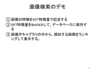 画像検索のデモ	
30	
① 画像の特徴をSIFT特徴量で記述する	
② SIFT特徴量をBoVWとして、データベースに保存す
る	
③ 画像ボキャブラリの中から、類似する画像をランキ
ングして表示する。	
 