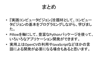 まとめ	
•  『実践コンピュータビジョン』を題材として、コンピュー
タビジョンの基本をプログラミングしながら、学びまし
た。	
•  Pillowを軸にして、豊富なPythonパッケージを使って、
いろいろなアプリケーション開発ができます。	
•  実用上はOpenCVの利用やJavaScriptなどほかの言
語による開発が必要になる場合もあると思います。	
 