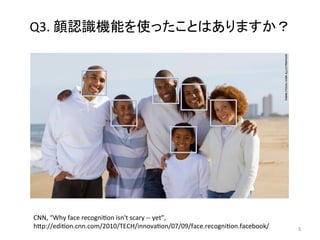 Q3.	顔認識機能を使ったことはありますか？	
5	
CNN,	“Why	face	recogniOon	isn't	scary	--	yet”,	
hCp://ediOon.cnn.com/2010/TECH/innovaOon/07/09/face.recogniOon.facebook/	
 