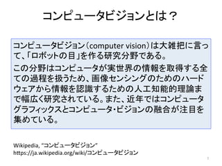 コンピュータビジョンとは？	
コンピュータビジョン（computer	vision）は大雑把に言っ
て、「ロボットの目」を作る研究分野である。	
この分野はコンピュータが実世界の情報を取得する全
ての過程を扱うため、画像センシングのためのハード
ウェアから情報を認識するための人工知能的理論ま
で幅広く研究されている。また、近年ではコンピュータ
グラフィックスとコンピュータ・ビジョンの融合が注目を
集めている。	
7	
Wikipedia,	“コンピュータビジョン”	
hCps://ja.wikipedia.org/wiki/コンピュータビジョン	
 