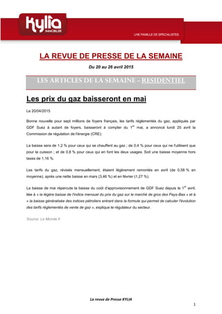 La revue de Presse KYLIA
1
LA REVUE DE PRESSE DE LA SEMAINE
Du 20 au 26 avril 2015
LES ARTICLES DE LA SEMAINE - RESIDENTIEL
Les prix du gaz baisseront en mai
Le 20/04/2015
Bonne nouvelle pour sept millions de foyers français, les tarifs réglementés du gaz, appliqués par
GDF Suez à autant de foyers, baisseront à compter du 1
er
mai, a annoncé lundi 20 avril la
Commission de régulation de l'énergie (CRE).
La baisse sera de 1,2 % pour ceux qui se chauffent au gaz ; de 0,4 % pour ceux qui ne l'utilisent que
pour la cuisson ; et de 0,8 % pour ceux qui en font les deux usages. Soit une baisse moyenne hors
taxes de 1,16 %.
Les tarifs du gaz, révisés mensuellement, étaient légèrement remontés en avril (de 0,58 % en
moyenne), après une nette baisse en mars (3,46 %) et en février (1,27 %).
La baisse de mai répercute la baisse du coût d'approvisionnement de GDF Suez depuis le 1
er
avril,
liée à « la légère baisse de l'indice mensuel du prix du gaz sur le marché de gros des Pays-Bas » et à
« la baisse généralisée des indices pétroliers entrant dans la formule qui permet de calculer l'évolution
des tarifs réglementés de vente de gaz », explique le régulateur du secteur.
Source: Le Monde.fr
 