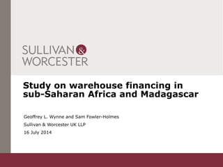 Study on warehouse financing in
sub-Saharan Africa and Madagascar
Geoffrey L. Wynne and Sam Fowler-Holmes
Sullivan & Worcester UK LLP
16 July 2014
 
