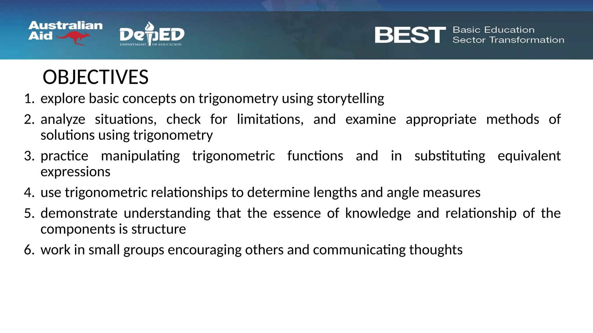 1. explore basic concepts on trigonometry using storytelling
2. analyze situations, check for limitations, and examine appropriate methods of
solutions using trigonometry
3. practice manipulating trigonometric functions and in substituting equivalent
expressions
4. use trigonometric relationships to determine lengths and angle measures
5. demonstrate understanding that the essence of knowledge and relationship of the
components is structure
6. work in small groups encouraging others and communicating thoughts
OBJECTIVES
 