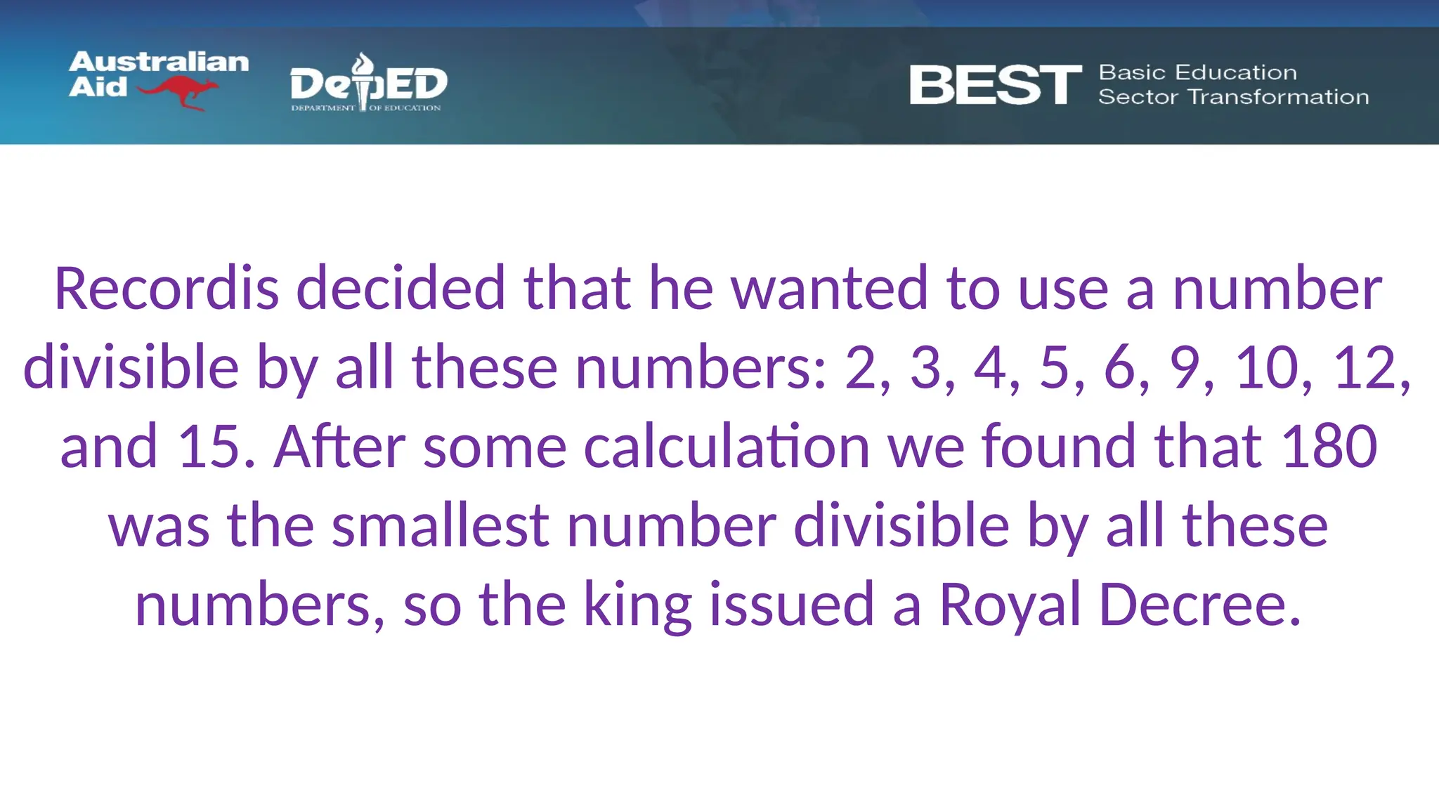 Recordis decided that he wanted to use a number
divisible by all these numbers: 2, 3, 4, 5, 6, 9, 10, 12,
and 15. After some calculation we found that 180
was the smallest number divisible by all these
numbers, so the king issued a Royal Decree.
 