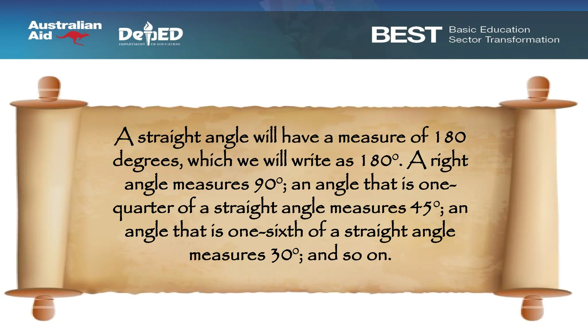 A straight angle will have a measure of 180
degrees, which we will write as 1800
. A right
angle measures 900
; an angle that is one-
quarter of a straight angle measures 450
; an
angle that is one-sixth of a straight angle
measures 300
; and so on.
 