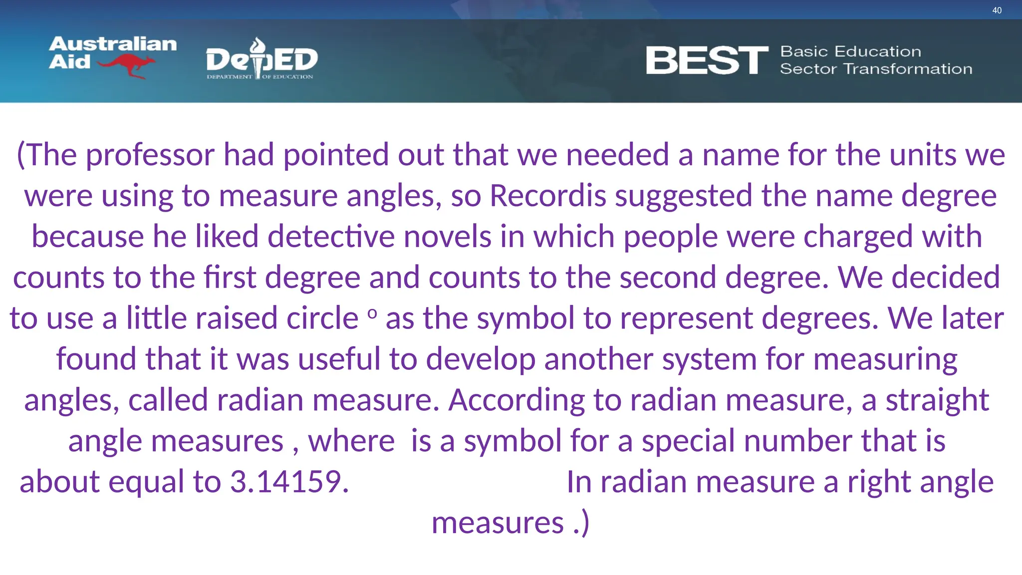 40
(The professor had pointed out that we needed a name for the units we
were using to measure angles, so Recordis suggested the name degree
because he liked detective novels in which people were charged with
counts to the first degree and counts to the second degree. We decided
to use a little raised circle o
as the symbol to represent degrees. We later
found that it was useful to develop another system for measuring
angles, called radian measure. According to radian measure, a straight
angle measures , where is a symbol for a special number that is
about equal to 3.14159. See Chapter 5. In radian measure a right angle
measures .)
 