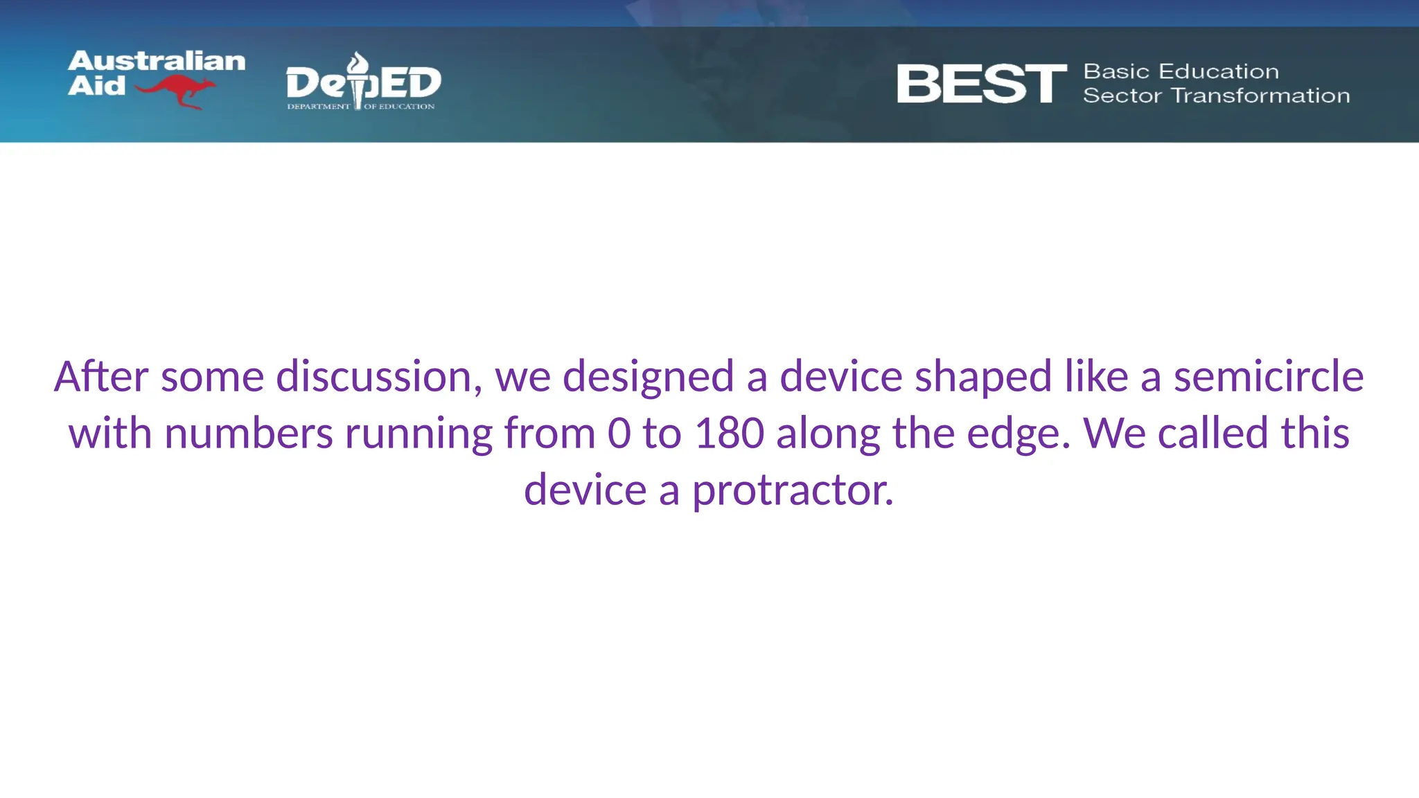 After some discussion, we designed a device shaped like a semicircle
with numbers running from 0 to 180 along the edge. We called this
device a protractor.
 