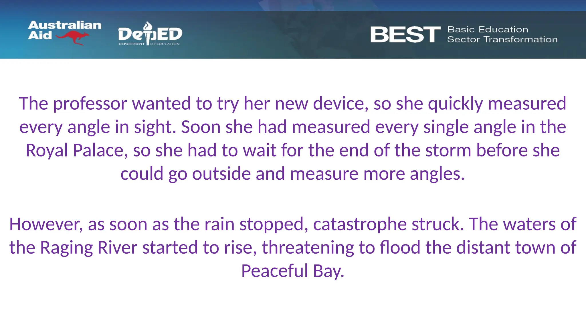The professor wanted to try her new device, so she quickly measured
every angle in sight. Soon she had measured every single angle in the
Royal Palace, so she had to wait for the end of the storm before she
could go outside and measure more angles.
However, as soon as the rain stopped, catastrophe struck. The waters of
the Raging River started to rise, threatening to flood the distant town of
Peaceful Bay.
 