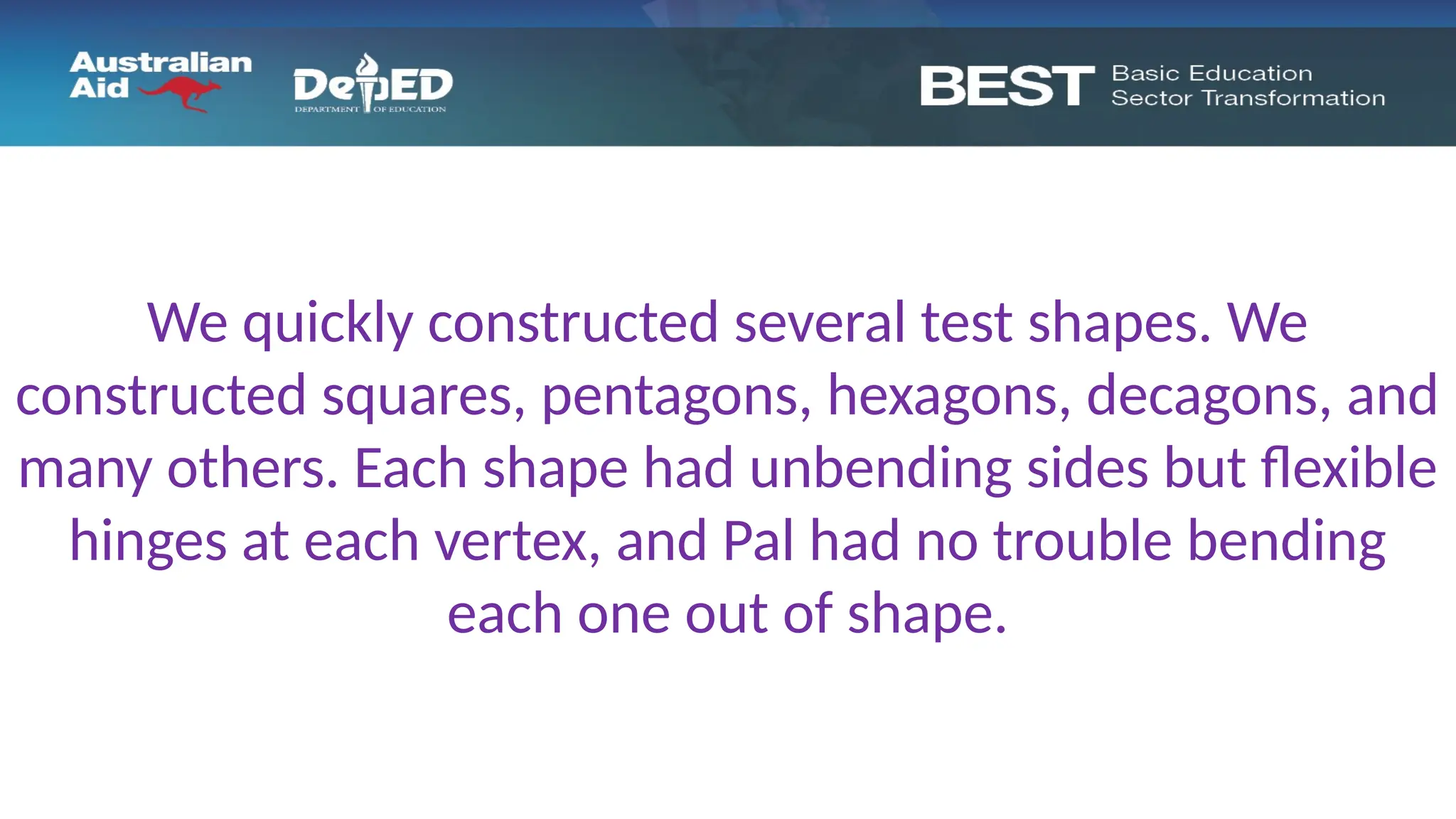 We quickly constructed several test shapes. We
constructed squares, pentagons, hexagons, decagons, and
many others. Each shape had unbending sides but flexible
hinges at each vertex, and Pal had no trouble bending
each one out of shape.
 