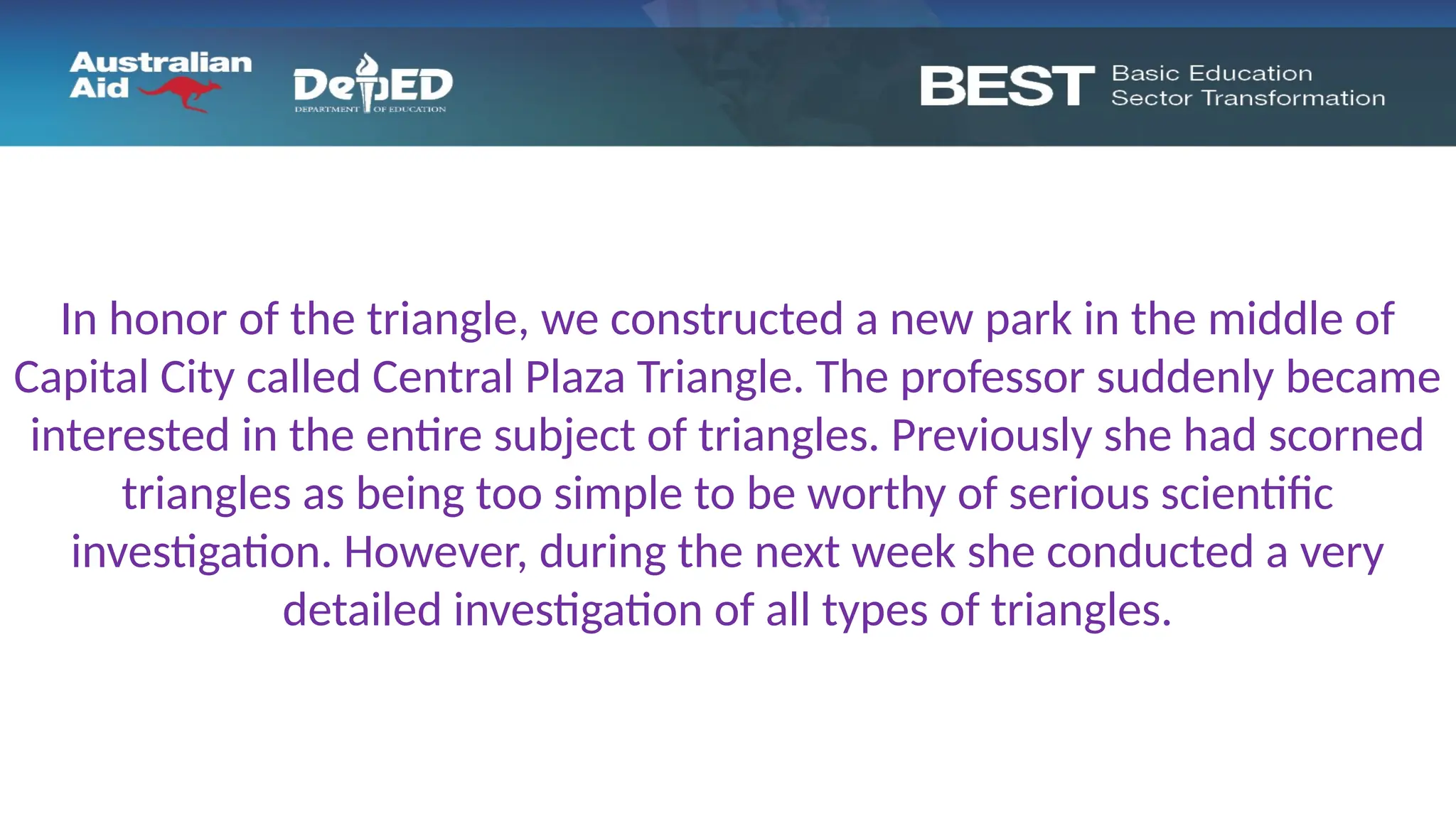 In honor of the triangle, we constructed a new park in the middle of
Capital City called Central Plaza Triangle. The professor suddenly became
interested in the entire subject of triangles. Previously she had scorned
triangles as being too simple to be worthy of serious scientific
investigation. However, during the next week she conducted a very
detailed investigation of all types of triangles.
 