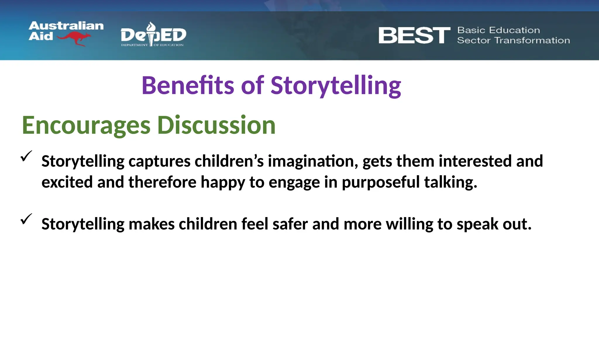 Benefits of Storytelling
Encourages Discussion
 Storytelling captures children’s imagination, gets them interested and
excited and therefore happy to engage in purposeful talking.
 Storytelling makes children feel safer and more willing to speak out.
 
