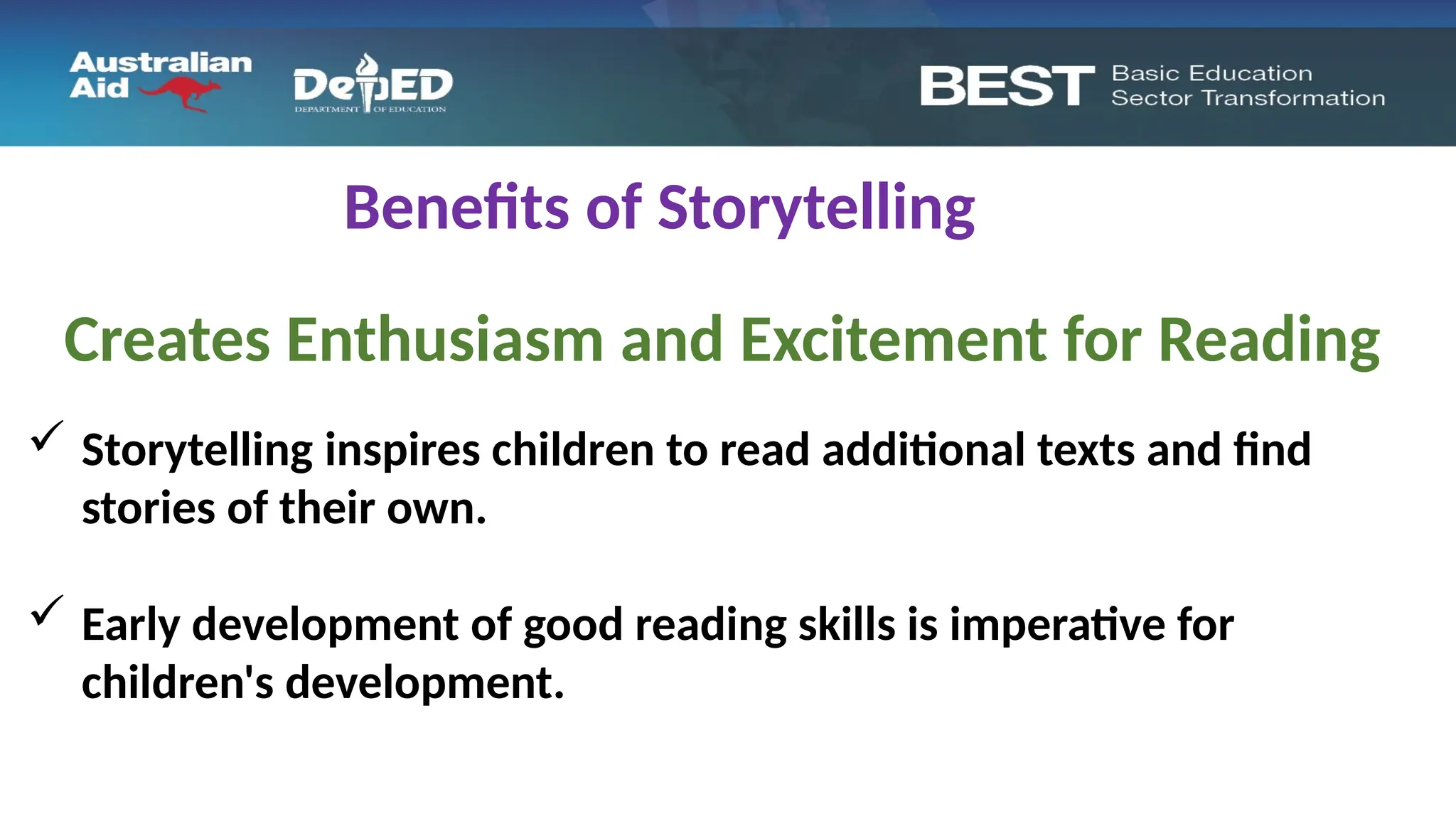Benefits of Storytelling
Creates Enthusiasm and Excitement for Reading
 Storytelling inspires children to read additional texts and find
stories of their own.
 Early development of good reading skills is imperative for
children's development.
 