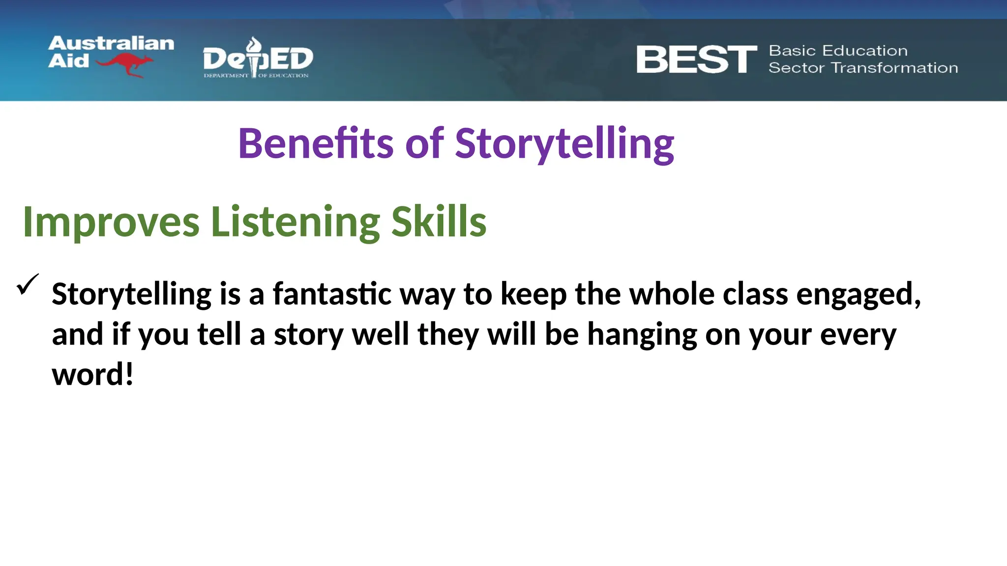 Benefits of Storytelling
Improves Listening Skills
 Storytelling is a fantastic way to keep the whole class engaged,
and if you tell a story well they will be hanging on your every
word!
 