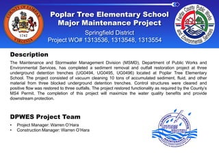 Poplar Tree Elementary School
Major Maintenance Project
Springfield District
Project WO# 1313536, 1313548, 1313554
Description
The Maintenance and Stormwater Management Division (MSMD), Department of Public Works and
Environmental Services, has completed a sediment removal and outfall restoration project at three
underground detention trenches (UG0494, UG0495, UG0496) located at Poplar Tree Elementary
School. The project consisted of vacuum cleaning 10 tons of accumulated sediment, fluid, and other
material from three blocked underground detention trenches. Control structures were cleared and
positive flow was restored to three outfalls. The project restored functionality as required by the County’s
MS4 Permit. The completion of this project will maximize the water quality benefits and provide
downstream protection.
DPWES Project Team
• Project Manager: Warren O’Hara
• Construction Manager: Warren O’Hara
 
