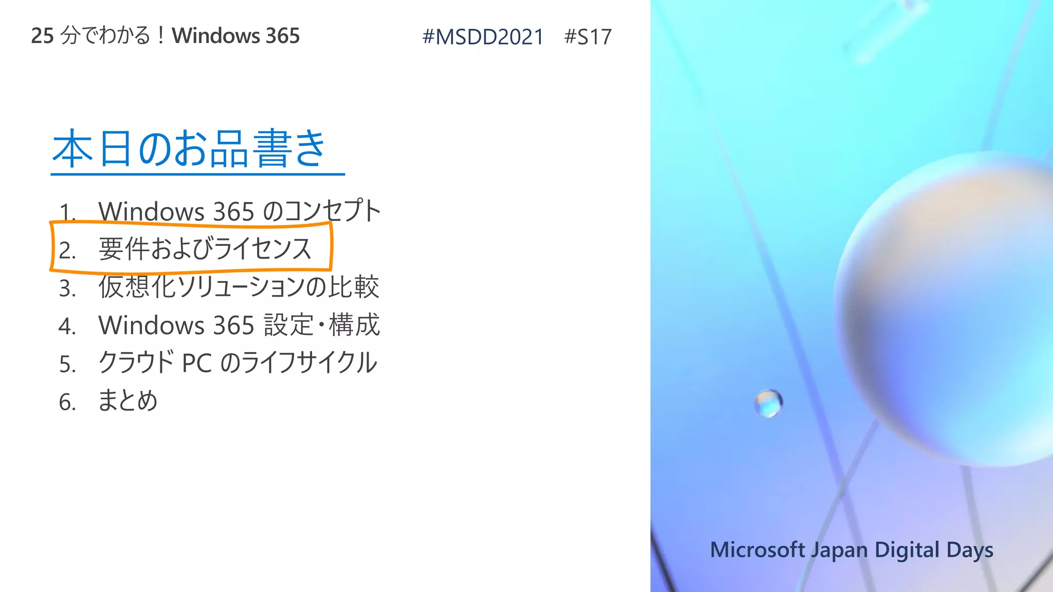 Microsoft Japan Digital Days
本日のお品書き
1. Windows 365 のコンセプト
2. 要件およびライセンス
3. 仮想化ソリューションの比較
4. Windows 365 設定・構成
5. クラウド PC のライフサイクル
6. まとめ
25 分でわかる！Windows 365 #MSDD2021 #S17
 
