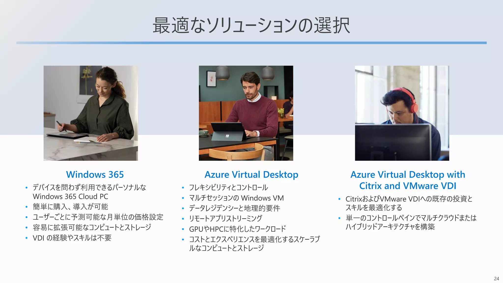 24
最適なソリューションの選択
Windows 365
• デバイスを問わず利用できるパーソナルな
Windows 365 Cloud PC
• 簡単に購入、導入が可能
• ユーザーごとに予測可能な月単位の価格設定
• 容易に拡張可能なコンピュートとストレージ
• VDI の経験やスキルは不要
Azure Virtual Desktop
• フレキシビリティとコントロール
• マルチセッションの Windows VM
• データレジデンシーと地理的要件
• リモートアプリストリーミング
• GPUやHPCに特化したワークロード
• コストとエクスペリエンスを最適化するスケーラブ
ルなコンピュートとストレージ
Azure Virtual Desktop with
Citrix and VMware VDI
• CitrixおよびVMware VDIへの既存の投資と
スキルを最適化する
• 単一のコントロールペインでマルチクラウドまたは
ハイブリッドアーキテクチャを構築
 