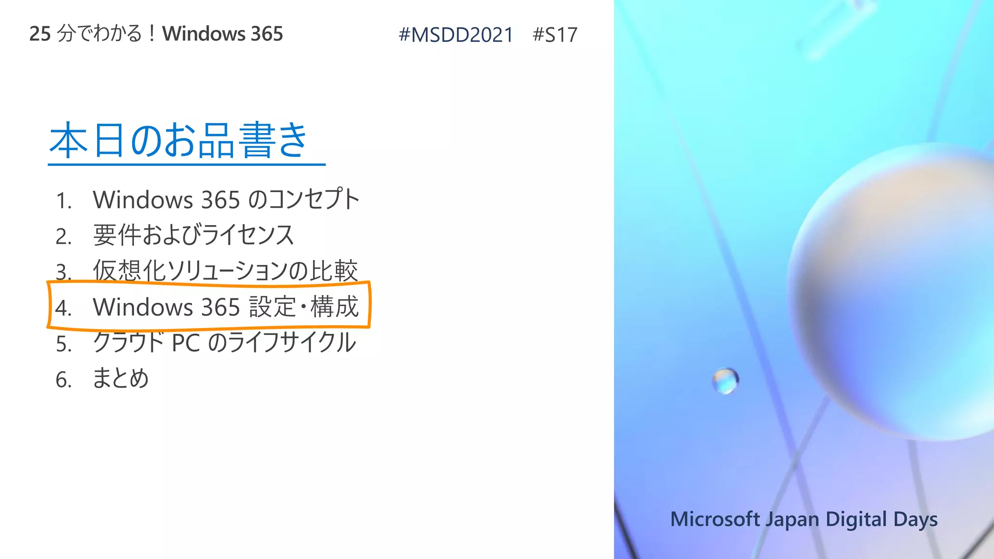 Microsoft Japan Digital Days
本日のお品書き
1. Windows 365 のコンセプト
2. 要件およびライセンス
3. 仮想化ソリューションの比較
4. Windows 365 設定・構成
5. クラウド PC のライフサイクル
6. まとめ
25 分でわかる！Windows 365 #MSDD2021 #S17
 