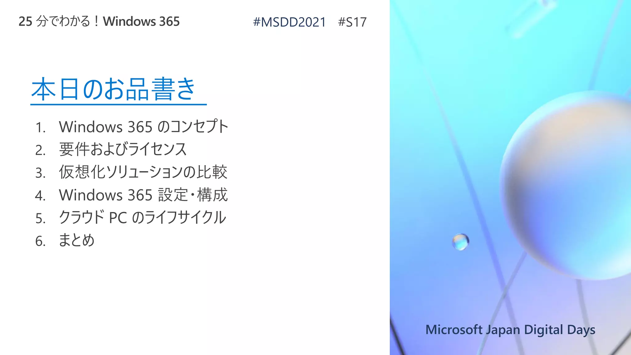 Microsoft Japan Digital Days
本日のお品書き
1. Windows 365 のコンセプト
2. 要件およびライセンス
3. 仮想化ソリューションの比較
4. Windows 365 設定・構成
5. クラウド PC のライフサイクル
6. まとめ
25 分でわかる！Windows 365 #MSDD2021 #S17
 