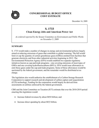 CONGRESSIONAL BUDGET OFFICE
                           COST ESTIMATE

                                                                        December 16, 2009



                                        S. 1733
                 Clean Energy Jobs and American Power Act

    As ordered reported by the Senate Committee on Environment and Public Works
                                 on November 5, 2009


SUMMARY

S. 1733 would make a number of changes in energy and environmental policies largely
aimed at reducing emissions of gases that contribute to global warming. The bill would
limit or cap the quantity of certain greenhouse gases (GHGs) emitted from facilities that
generate electricity and from other industrial activities beginning in 2012. The
Environmental Protection Agency (EPA) would establish two separate regulatory
initiatives known as cap-and-trade programs—one covering emissions of most types of
GHGs and one covering hydrofluorocarbons (HFCs). EPA would issue allowances to
emit those gases under the cap-and-trade programs. Some of those allowances would be
auctioned by the federal government, and the remainder would be distributed at no
charge.

The legislation also would authorize the establishment of a Carbon Storage Research
Corporation to support research and development of carbon capture and sequestration
(CCS) technology. Funding for the corporation would largely be derived from
assessments on utilities enforced by the federal government.

CBO and the Joint Committee on Taxation (JCT) estimate that over the 2010-2019 period
enacting this legislation would:

    Increase federal revenues by about $854 billion; and

    Increase direct spending by about $833 billion.
 
