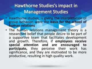 • Hawthorne studies, is giving the interpretation of
group behavior, were the basis for the school of
human relations
• The human relations management theory is a
researched belief that people desire to be part of
a supportive team that facilitates development
and growth. Therefore, if employees receive
special attention and are encouraged to
participate, they perceive their work has
significance, and they are motivated to be more
productive, resulting in high quality work.
 