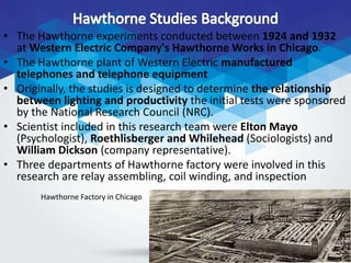• The Hawthorne experiments conducted between 1924 and 1932
at Western Electric Company's Hawthorne Works in Chicago.
• The Hawthorne plant of Western Electric manufactured
telephones and telephone equipment
• Originally, the studies is designed to determine the relationship
between lighting and productivity the initial tests were sponsored
by the National Research Council (NRC).
• Scientist included in this research team were Elton Mayo
(Psychologist), Roethlisberger and Whilehead (Sociologists) and
William Dickson (company representative).
• Three departments of Hawthorne factory were involved in this
research are relay assembling, coil winding, and inspection
Hawthorne Factory in Chicago
 